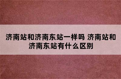 济南站和济南东站一样吗 济南站和济南东站有什么区别